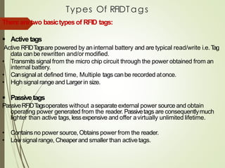Types Of RFIDTags
Thereare two basictypesof RFID tags:
▪ Activetags
Active RFIDTagsare powered by an internal battery and are typical read/write i.e.Tag
data canbe rewritten and/ormodified.
• Transmits signal from the micro chip circuit through the power obtained from an
internal battery.
• Cansignal at defined time, Multiple tags canbe recorded atonce.
• High signal range and Largerin size.
▪ Passivetags
PassiveRFIDTagsoperates without aseparate external power source and obtain
operating power generated from the reader. Passivetags are consequentlymuch
lighter than active tags, lessexpensive and offer avirtually unlimited lifetime.
• Containsno power source, Obtains power from the reader.
• Low signal range, Cheaperand smaller than activetags.
 