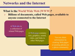 Networks and the Internet
A Web site is
a collection of
related Webpages
21
A Web page contains
text, graphics, sound,
video, and links to
other Web pages
You can share
information by
creating Web pages
or posting photos on
a photo community
What is the World Wide Web (WWW)?
➢ Billions of documents, called Web pages, available to
anyone connected to the Internet
 