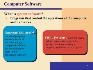 Computer Software
Operating System (OS)
is a set of programs
that coordinates all
activities among
computer hardware
devices and allows
users to run
application software
Utility Programs allow the userto
24
perform maintenance-type tasks
usually related to managing a
computer, its devices or its programs
What is system software?
➢ Programs that control the operations of the computer
and its devices
 