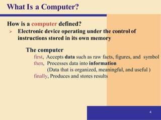 What Is a Computer?
4
How is a computer defined?
➢ Electronic device operating under the control of
instructions stored in its own memory
The computer
first, Accepts data such as raw facts, figures, and symbol
then, Processes data into information
(Data that is organized, meaningful, and useful )
finally, Produces and stores results
 