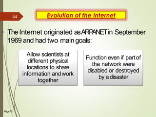 Evolution of the Internet
• TheInternet originated asARPANETin September
1969 and had two maingoals:
Allow scientists at
different physical
locations to share
information andwork
together
Function even if partof
the network were
disabled or destroyed
by adisaster
Page75 3
44
 