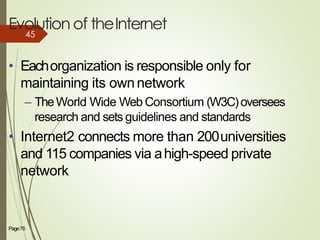 Evolution of theInternet
Page76 4
• Eachorganization is responsible only for
maintaining its ownnetwork
– TheWorld Wide Web Consortium (W3C)oversees
research and sets guidelines and standards
• Internet2 connects more than 200universities
and 115 companies via ahigh-speed private
network
45
 