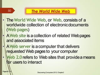 The World Wide Web
• TheWorld Wide Web, or Web, consists of a
worldwide collection of electronicdocuments
(Web pages)
• AWeb site is acollection of related Webpages
and associated items
• AWeb server is acomputer that delivers
requested Web pagesto your computer
• Web 2.0refers to Web sites that provideameans
for usersto interact
Discovering Computers 2012: Chapter2
9Pages80 - 81
50
 