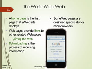 TheWorld WideWeb
• Ahome page is the first
pagethat aWeb site
displays
• Web pagesprovide links to
other related Webpages
– Surfing the Web
• Downloading is the
process of receiving
information
Discovering Computers 2012: Chapter2
Figure2-7
11Pages82 -83
• SomeWeb pagesare
designed specifically for
microbrowsers
52
 