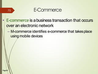 E-Commerce
Page98 75
• E-commerce is abusinesstransaction that occurs
over an electronic network
– M-commerce identifies e-commerce that takesplace
using mobile devices
75
 