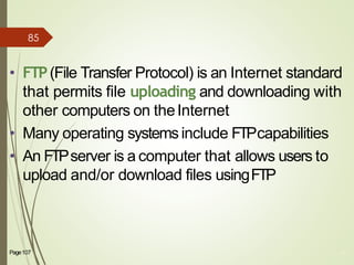 Page107 44
• FTP(File Transfer Protocol) is an Internet standard
that permits file uploading and downloading with
other computers on theInternet
• Many operating systemsinclude FTPcapabilities
• An FTPserver is a computer that allows users to
upload and/or download files usingFTP
85
 