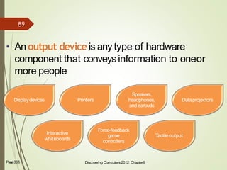 • An output device is any type of hardware
component that conveysinformation to oneor
more people
Discovering Computers 2012: Chapter6 5Page305
Displaydevices Printers
Speakers,
headphones,
andearbuds
Dataprojectors
Interactive
whiteboards
Force-feedback
game
controllers
Tactileoutput
89
 
