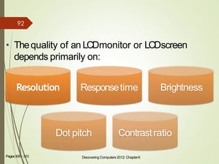 • Thequality of an LCDmonitor or LCDscreen
depends primarily on:
8Pages308 - 310
Resolution Responsetime Brightness
Dot pitch Contrast ratio
Discovering Computers 2012: Chapter6
92
 