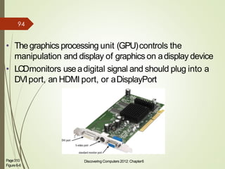 • Thegraphics processing unit (GPU)controls the
manipulation and display of graphics on adisplay device
• LCDmonitors useadigital signal and should plug into a
DVIport, an HDMI port, or aDisplayPort
Page310
Figure6-6
Discovering Computers 2012: Chapter6 10
94
 