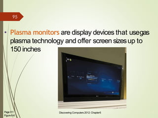 • Plasma monitors are display devices that usegas
plasma technology and offer screen sizesup to
150 inches
Page311
Figure6-8
Discovering Computers 2012: Chapter6 11
95
 