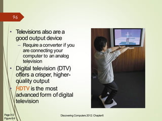 • Televisions also area
good output device
– Require aconverter if you
are connecting your
computer to an analog
television
• Digital television (DTV)
offers a crisper, higher-
quality output
• HDTV is the most
advanced form ofdigital
television
Page312
Figure6-9
Discovering Computers 2012: Chapter6 12
96
 