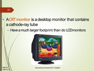 • ACRTmonitor is adesktop monitor that contains
acathode-ray tube
– Haveamuch larger footprint than do LCDmonitors
Page313
Figure6-10
Discovering Computers 2012: Chapter6 13
97
 