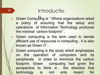 Introductio
n➢ Green Computing is “ Where organizations adopt
a policy of ensuring that the setup and
operations of Information Technology produces
the minimal carbon footprint” .
➢ Green computing is the term used to denote
efficient use of resources in computing , it is also
known as Green IT .
➢ Green computing is the study which emphasizes
on the operation of computers and its
peripherals in order to minimize the carbon
footprint. Green computing had given the
perspective to think in the direction that
technology is not only meant for
99
 
