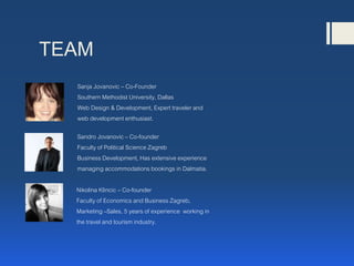 TEAM
Sanja Jovanovic – Co-Founder
Southern Methodist University, Dallas
Web Design & Development, Expert traveler and
web development enthusiast.
Sandro Jovanovic– Co-founder
Faculty of Political Science Zagreb
Business Development, Has extensive experience
managing accommodations bookings in Dalmatia.
Nikolina Klincic – Co-founder
Faculty of Economics and Business Zagreb,
Marketing –Sales, 5 years of experience working in
the travel and tourism industry.
 