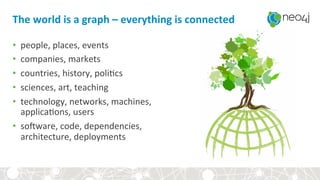 The+world+is+a+graph+–+everything+is+connected+
•  people,&places,&events&
•  companies,&markets&
•  countries,&history,&poli4cs&
•  sciences,&art,&teaching&
•  technology,&networks,&machines,&&
applica4ons,&users&
•  so7ware,&code,&dependencies,&&
architecture,&deployments&
 