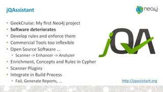 jQAssistant+
•  GeekCruise:&My&ﬁrst&Neo4j&project&
•  So_ware+deteriorates+
•  Develop&rules&and&enforce&them&
•  Commercial&Tools&too&inﬂexible&
•  Open&Source&So7ware&...&&
•  Scanner&?>&Enhancer&?>&Analyzer&
•  Enrichment,&Concepts&and&Rulez&in&Cypher&
•  Scanner&Plugins&
•  Integrate&in&Build&Process&
•  Fail,&Generate&Reports,&...& hbp://jqassistant.org&
 