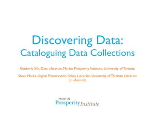 Discovering Data:
 Cataloguing Data Collections
 Kimberly Silk, Data Librarian, Martin Prosperity Institute, University of Toronto

Steve Marks, Digital Preservation Policy Librarian, University of Toronto Libraries
                                   (in absentia)
 