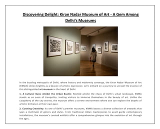 Discovering Delight: Kiran Nadar Museum of Art - A Gem Among
Delhi's Museums
In the bustling metropolis of Delhi, where history and modernity converge, the Kiran Nadar Museum of Art
(KNMA) shines brightly as a beacon of artistic expression. Let's embark on a journey to unravel the essence of
this distinguished art museum in the heart of Delhi.
1. A Cultural Oasis Amidst the Urban Bustle: Nestled amidst the chaos of Delhi's urban landscape, KNMA
stands as an oasis of tranquility, inviting visitors to immerse themselves in the beauty of art. Unlike the
cacophony of the city streets, the museum offers a serene environment where one can explore the depths of
artistic brilliance at their own pace.
2. Curating Creativity: As one of Delhi's premier museums, KNMA boasts a diverse collection of artworks that
span a multitude of genres and styles. From traditional Indian masterpieces to avant-garde contemporary
installations, the museum's curated exhibits offer a comprehensive glimpse into the evolution o f art through
the ages.
 