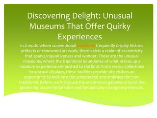 Discovering Delight: Unusual
Museums That Offer Quirky
Experiences
In a world where conventional museums frequently display historic
artifacts or renowned art work, there exists a realm of eccentricity
that sparks inquisitiveness and wonder. These are the unusual
museums, where the traditional boundaries of what makes up a
museum experience are pushed to the limit. From wacky collections
to unusual displays, these facilities provide site visitors an
opportunity to look into the unexpected and embrace the non-
traditional. Below, we introduce the uncommon galleries around the
globe that assure remarkable and fantastically strange experiences.
 
