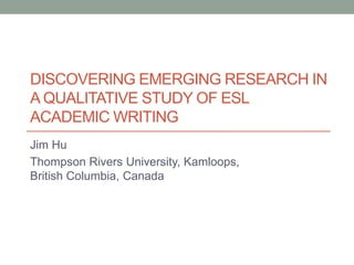 DISCOVERING EMERGING RESEARCH IN 
A QUALITATIVE STUDY OF ESL 
ACADEMIC WRITING 
Jim Hu 
Thompson Rivers University, Kamloops, 
British Columbia, Canada 
 