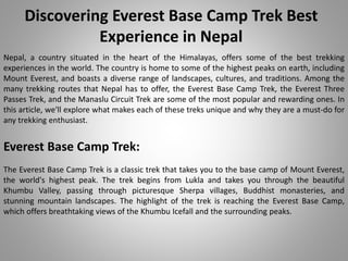 Discovering Everest Base Camp Trek Best
Experience in Nepal
Nepal, a country situated in the heart of the Himalayas, offers some of the best trekking
experiences in the world. The country is home to some of the highest peaks on earth, including
Mount Everest, and boasts a diverse range of landscapes, cultures, and traditions. Among the
many trekking routes that Nepal has to offer, the Everest Base Camp Trek, the Everest Three
Passes Trek, and the Manaslu Circuit Trek are some of the most popular and rewarding ones. In
this article, we'll explore what makes each of these treks unique and why they are a must-do for
any trekking enthusiast.
Everest Base Camp Trek:
The Everest Base Camp Trek is a classic trek that takes you to the base camp of Mount Everest,
the world's highest peak. The trek begins from Lukla and takes you through the beautiful
Khumbu Valley, passing through picturesque Sherpa villages, Buddhist monasteries, and
stunning mountain landscapes. The highlight of the trek is reaching the Everest Base Camp,
which offers breathtaking views of the Khumbu Icefall and the surrounding peaks.
 