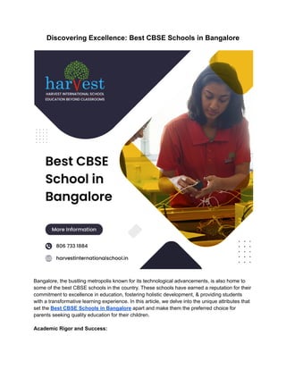 Discovering Excellence: Best CBSE Schools in Bangalore
Bangalore, the bustling metropolis known for its technological advancements, is also home to
some of the best CBSE schools in the country. These schools have earned a reputation for their
commitment to excellence in education, fostering holistic development, & providing students
with a transformative learning experience. In this article, we delve into the unique attributes that
set the Best CBSE Schools in Bangalore apart and make them the preferred choice for
parents seeking quality education for their children.
Academic Rigor and Success:
 