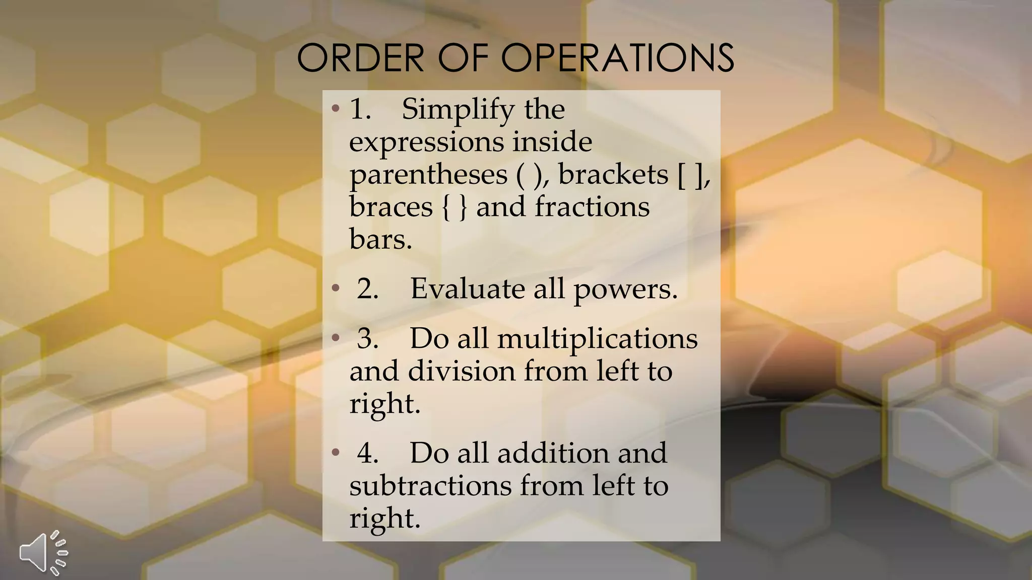 • 1. Simplify the
expressions inside
parentheses ( ), brackets [ ],
braces { } and fractions
bars.
• 2. Evaluate all powers.
• 3. Do all multiplications
and division from left to
right.
• 4. Do all addition and
subtractions from left to
right.
ORDER OF OPERATIONS
 