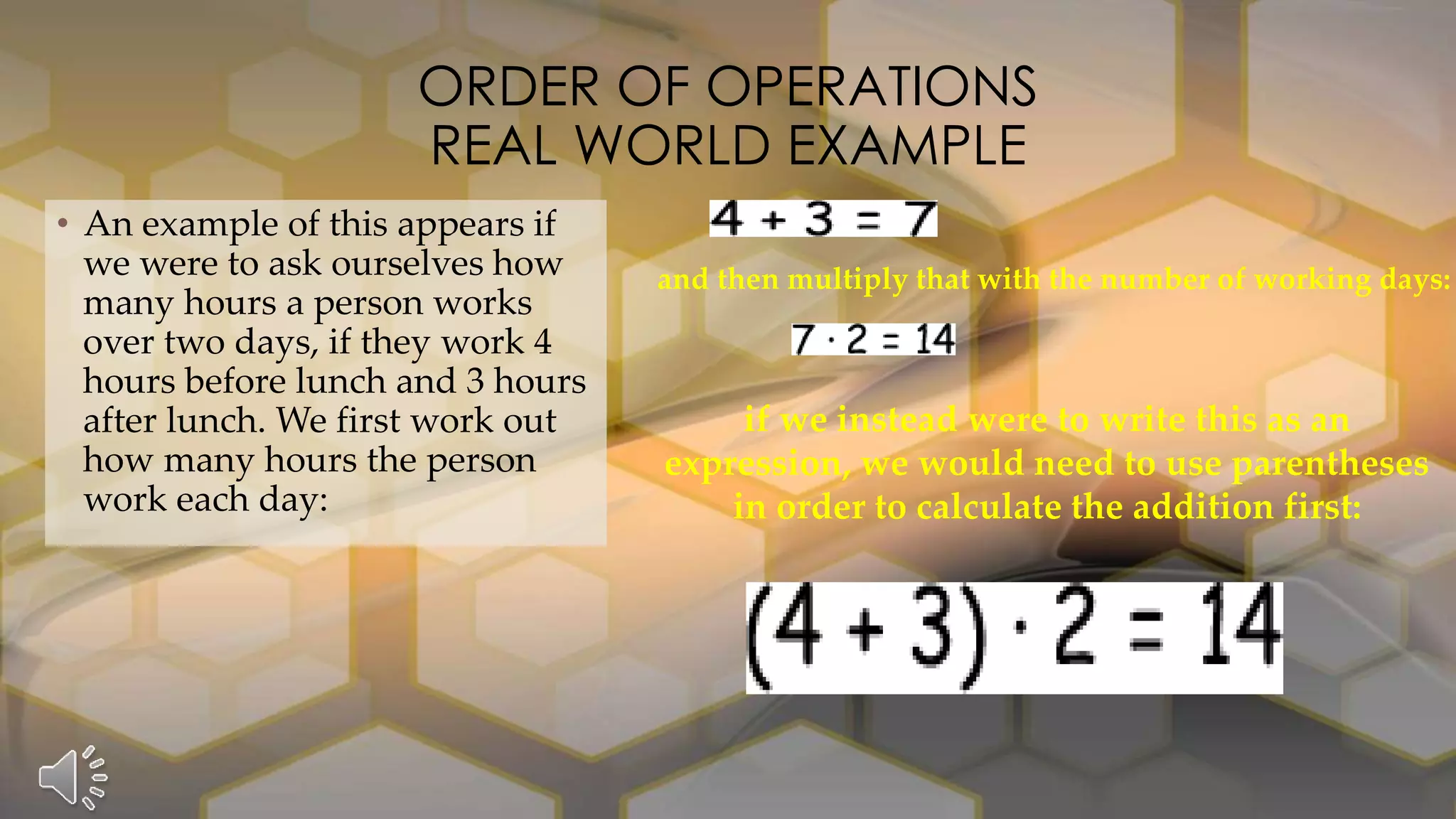 • An example of this appears if
we were to ask ourselves how
many hours a person works
over two days, if they work 4
hours before lunch and 3 hours
after lunch. We first work out
how many hours the person
work each day:
ORDER OF OPERATIONS
REAL WORLD EXAMPLE
and then multiply that with the number of working days:
if we instead were to write this as an
expression, we would need to use parentheses
in order to calculate the addition first:
 