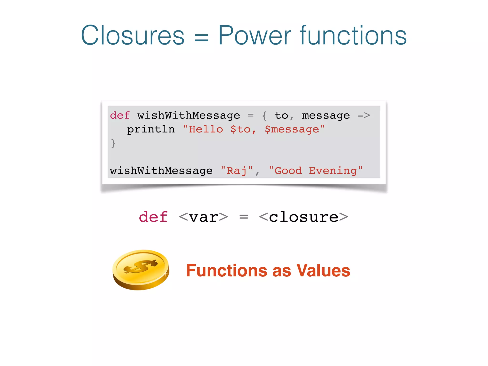 Closures = Power functions
def wishWithMessage = { to, message ->!
! println "Hello $to, $message"!
}!
!
wishWithMessage "Raj", "Good Evening"
def <var> = <closure>
Functions as Values
 