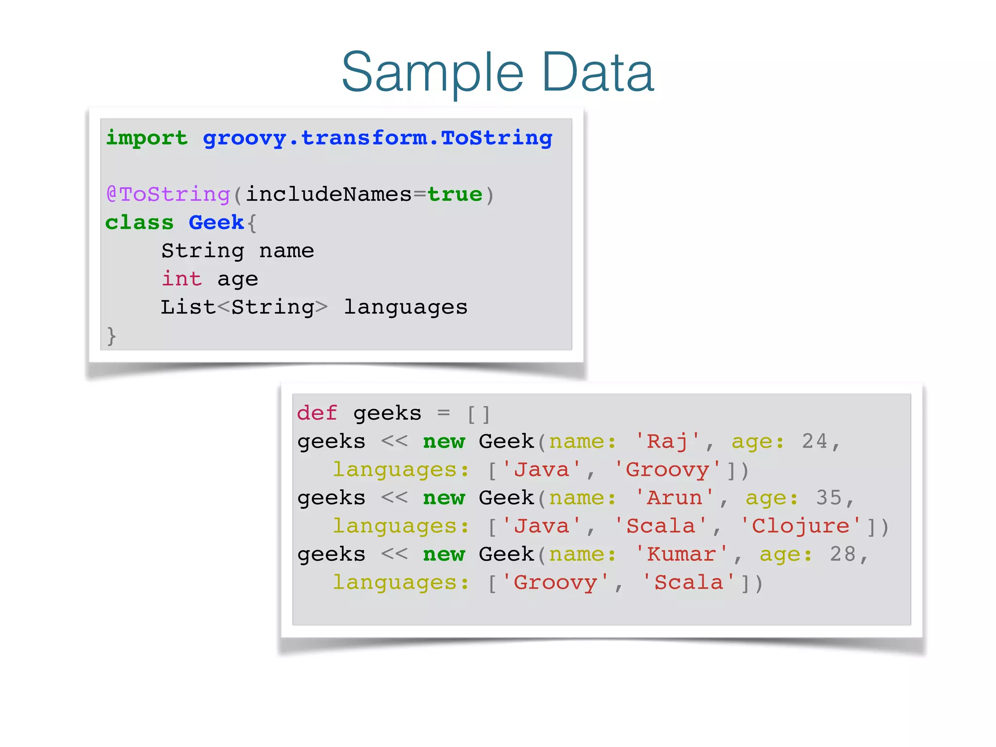 Sample Data
import groovy.transform.ToString!
!
@ToString(includeNames=true)!
class Geek{!
String name!
int age!
List<String> languages!
}
def geeks = []!
geeks << new Geek(name: 'Raj', age: 24, !
! languages: ['Java', 'Groovy'])!
geeks << new Geek(name: 'Arun', age: 35, !
! languages: ['Java', 'Scala', 'Clojure'])!
geeks << new Geek(name: 'Kumar', age: 28, !
! languages: ['Groovy', 'Scala'])!
 