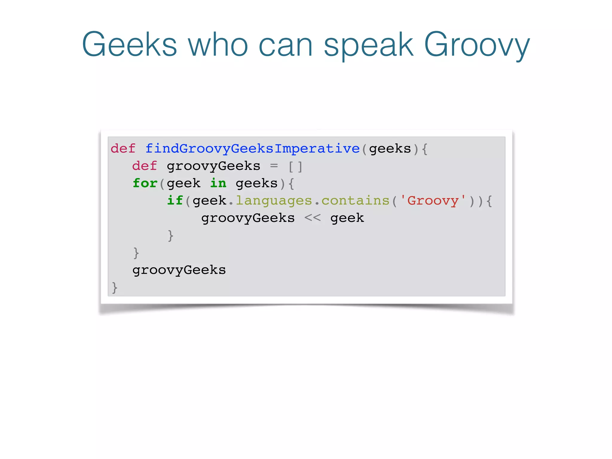Geeks who can speak Groovy
def findGroovyGeeksImperative(geeks){!
! def groovyGeeks = []!
! for(geek in geeks){!
! if(geek.languages.contains('Groovy')){!
! groovyGeeks << geek!
! }!
! }!
! groovyGeeks!
}
 