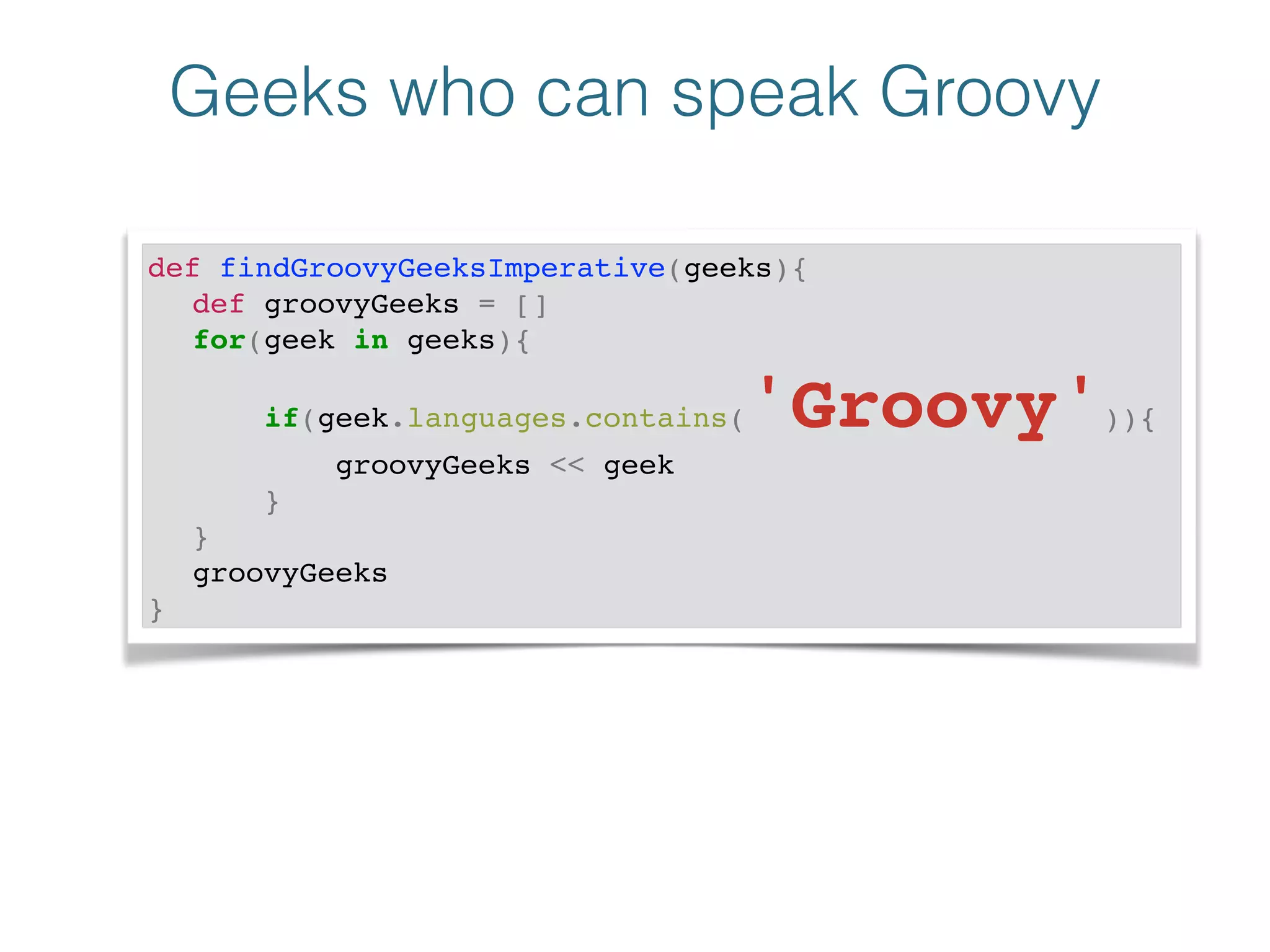 Geeks who can speak Groovy
def findGroovyGeeksImperative(geeks){!
! def groovyGeeks = []!
! for(geek in geeks){!
! if(geek.languages.contains('Groovy')){!
! groovyGeeks << geek!
! }!
! }!
! groovyGeeks!
}
 