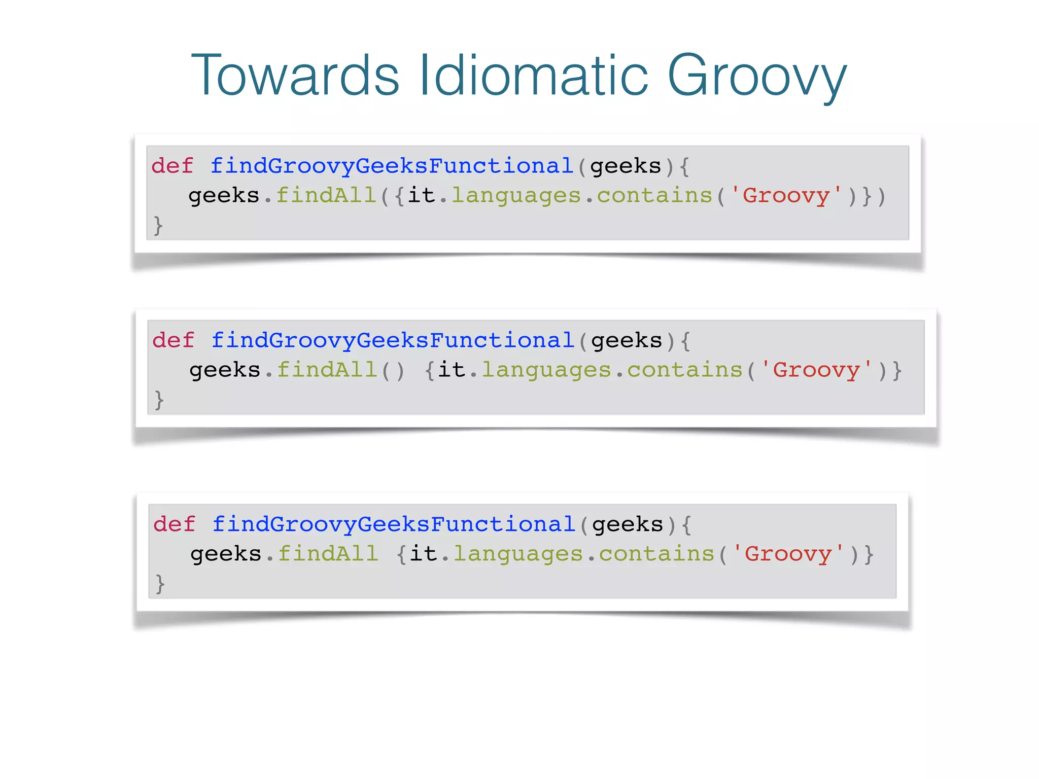 Towards Idiomatic Groovy
def findGroovyGeeksFunctional(geeks){!
! geeks.findAll({it.languages.contains('Groovy')})!
}
def findGroovyGeeksFunctional(geeks){!
! geeks.findAll() {it.languages.contains('Groovy')}!
}
def findGroovyGeeksFunctional(geeks){!
! geeks.findAll {it.languages.contains('Groovy')}!
}
 