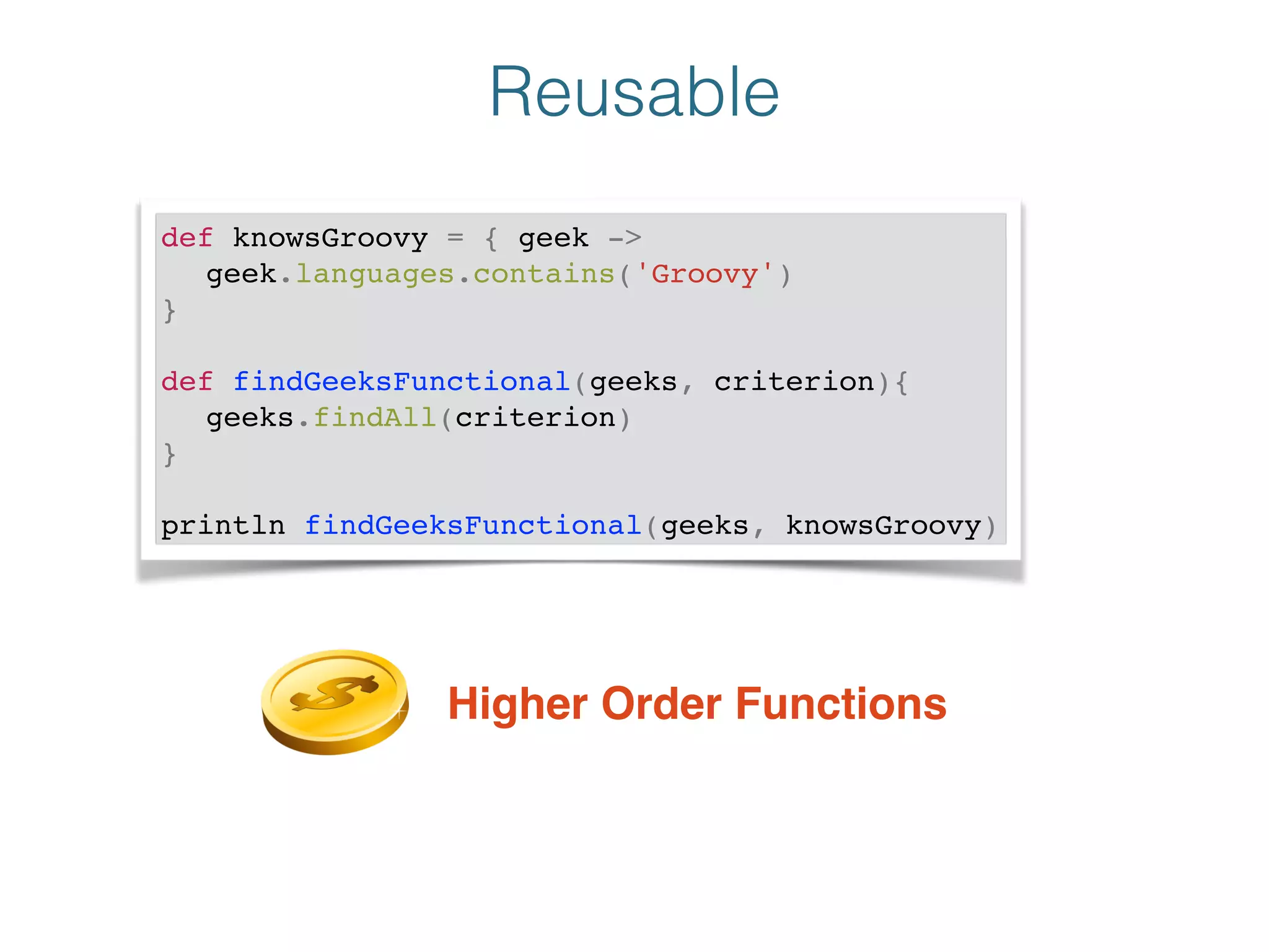 Reusable
def knowsGroovy = { geek -> !
! geek.languages.contains('Groovy')!
}!
!
def findGeeksFunctional(geeks, criterion){!
! geeks.findAll(criterion)!
}!
!
println findGeeksFunctional(geeks, knowsGroovy)
Higher Order Functions
 