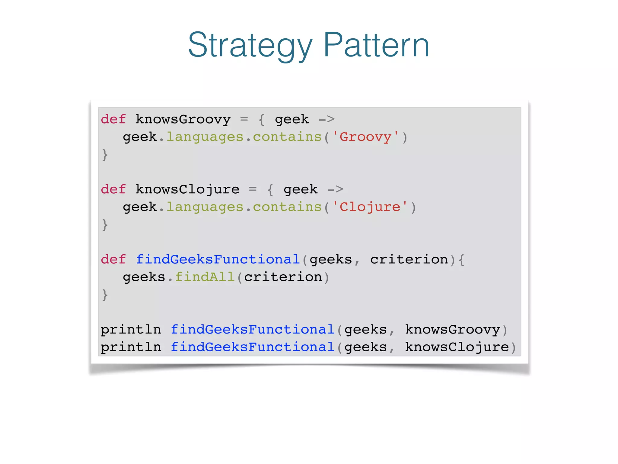 Strategy Pattern
def knowsGroovy = { geek -> !
! geek.languages.contains('Groovy')!
}!
!
def knowsClojure = { geek ->!
! geek.languages.contains('Clojure')!
}!
!
def findGeeksFunctional(geeks, criterion){!
! geeks.findAll(criterion)!
}!
!
println findGeeksFunctional(geeks, knowsGroovy)!
println findGeeksFunctional(geeks, knowsClojure)
 