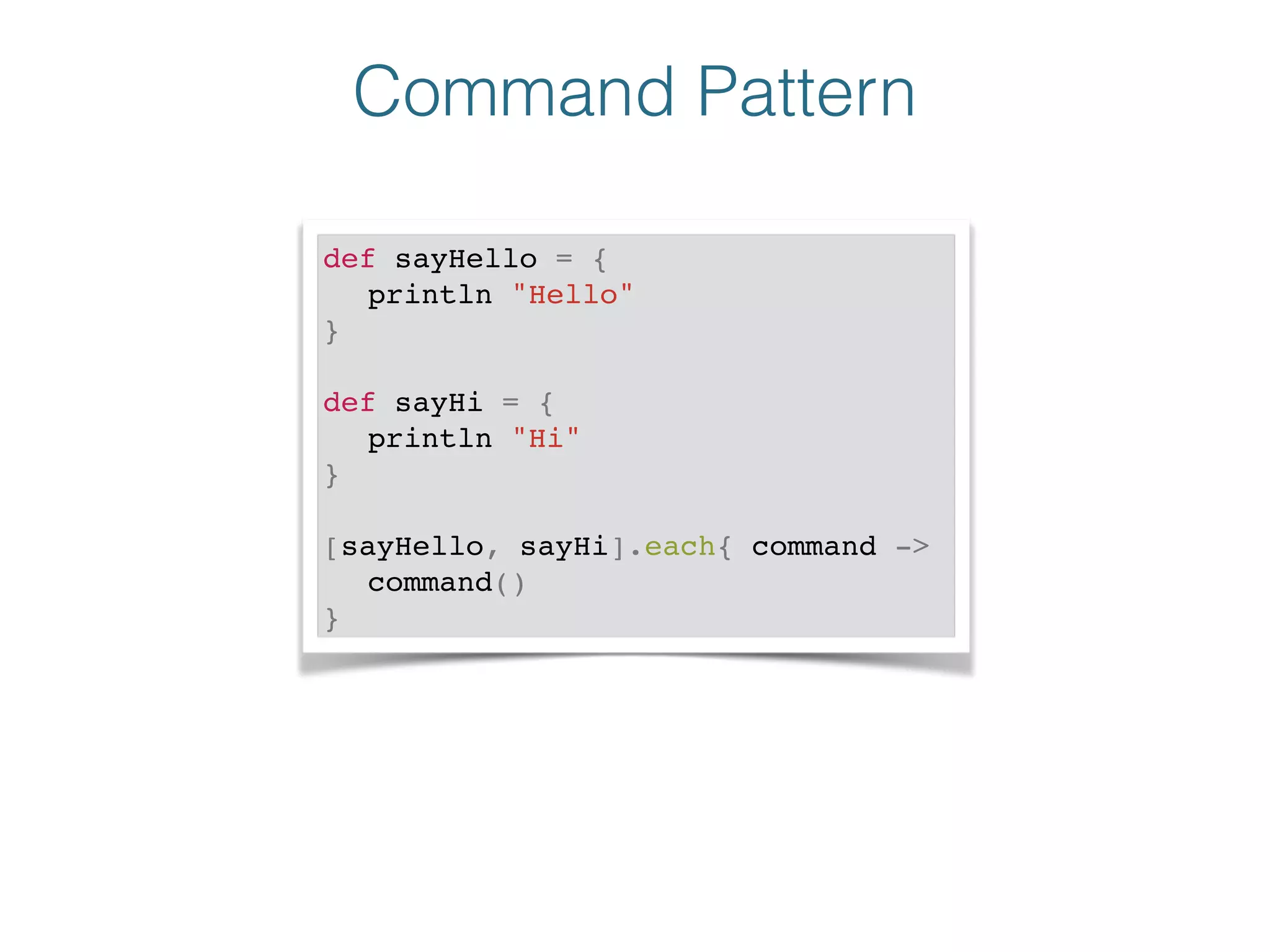 Command Pattern
def sayHello = {!
! println "Hello"!
}!
!
def sayHi = {!
! println "Hi"!
}!
!
[sayHello, sayHi].each{ command ->!
! command()!
}
 