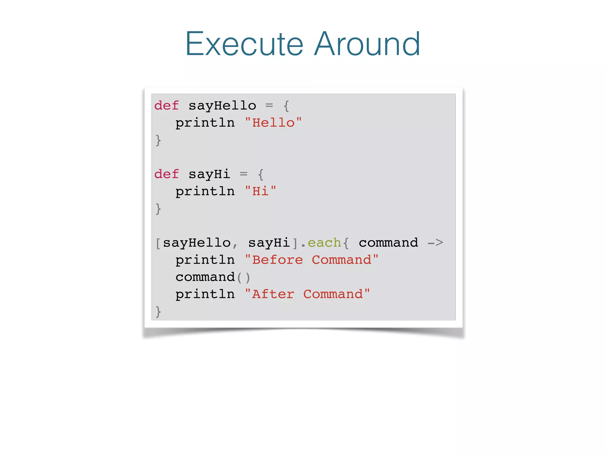 Execute Around
def sayHello = {!
! println "Hello"!
}!
!
def sayHi = {!
! println "Hi"!
}!
!
[sayHello, sayHi].each{ command ->!
! println "Before Command"!
! command()!
! println "After Command"!
}
 