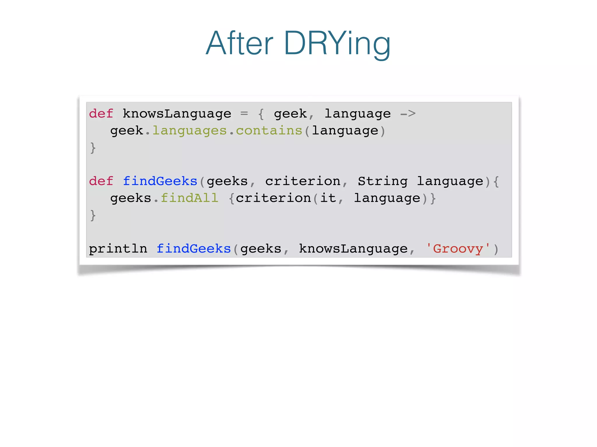 After DRYing
def knowsLanguage = { geek, language ->!
! geek.languages.contains(language)!
}!
!
def findGeeks(geeks, criterion, String language){!
! geeks.findAll {criterion(it, language)}!
}!
!
println findGeeks(geeks, knowsLanguage, 'Groovy')
 
