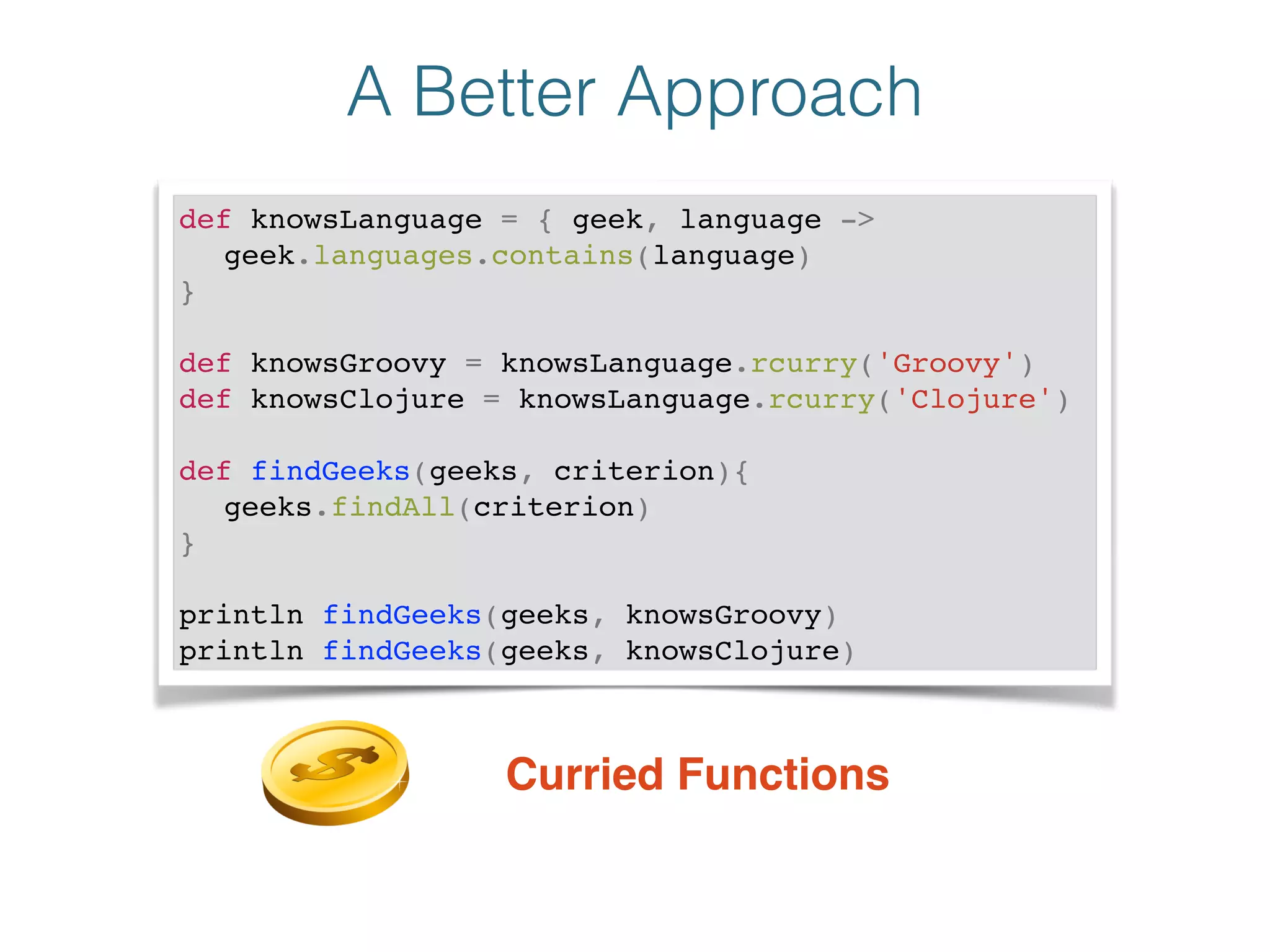A Better Approach
def knowsLanguage = { geek, language ->!
! geek.languages.contains(language)!
}!
!
def knowsGroovy = knowsLanguage.rcurry('Groovy')!
def knowsClojure = knowsLanguage.rcurry('Clojure')!
!
def findGeeks(geeks, criterion){!
! geeks.findAll(criterion)!
}!
!
println findGeeks(geeks, knowsGroovy)!
println findGeeks(geeks, knowsClojure)
Curried Functions
 