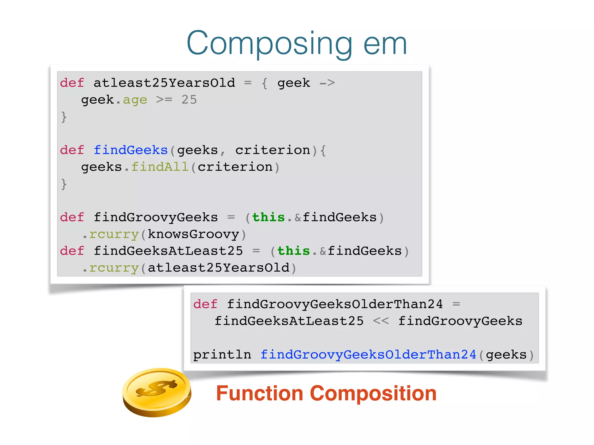 Composing em
def atleast25YearsOld = { geek ->!
! geek.age >= 25!
}!
!
def findGeeks(geeks, criterion){!
! geeks.findAll(criterion)!
}!
!
def findGroovyGeeks = (this.&findGeeks)!
! .rcurry(knowsGroovy)!
def findGeeksAtLeast25 = (this.&findGeeks)!
! .rcurry(atleast25YearsOld)
def findGroovyGeeksOlderThan24 = !
! findGeeksAtLeast25 << findGroovyGeeks!
!
println findGroovyGeeksOlderThan24(geeks)
Function Composition
 