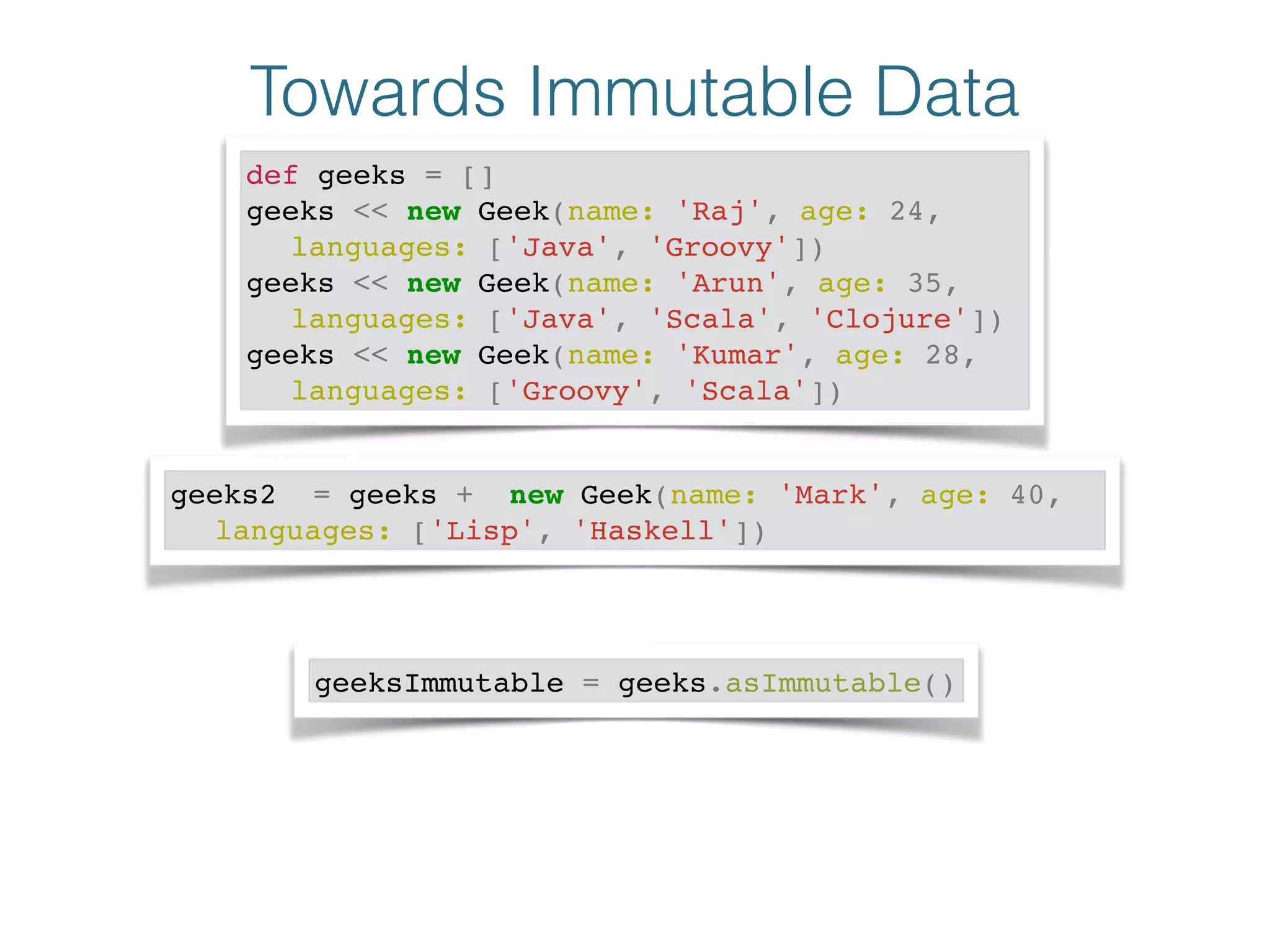 Towards Immutable Data
def geeks = []!
geeks << new Geek(name: 'Raj', age: 24, !
! languages: ['Java', 'Groovy'])!
geeks << new Geek(name: 'Arun', age: 35, !
! languages: ['Java', 'Scala', 'Clojure'])!
geeks << new Geek(name: 'Kumar', age: 28, !
! languages: ['Groovy', 'Scala'])
geeks2 = geeks + new Geek(name: 'Mark', age: 40, !
! languages: ['Lisp', 'Haskell'])
geeksImmutable = geeks.asImmutable()
 