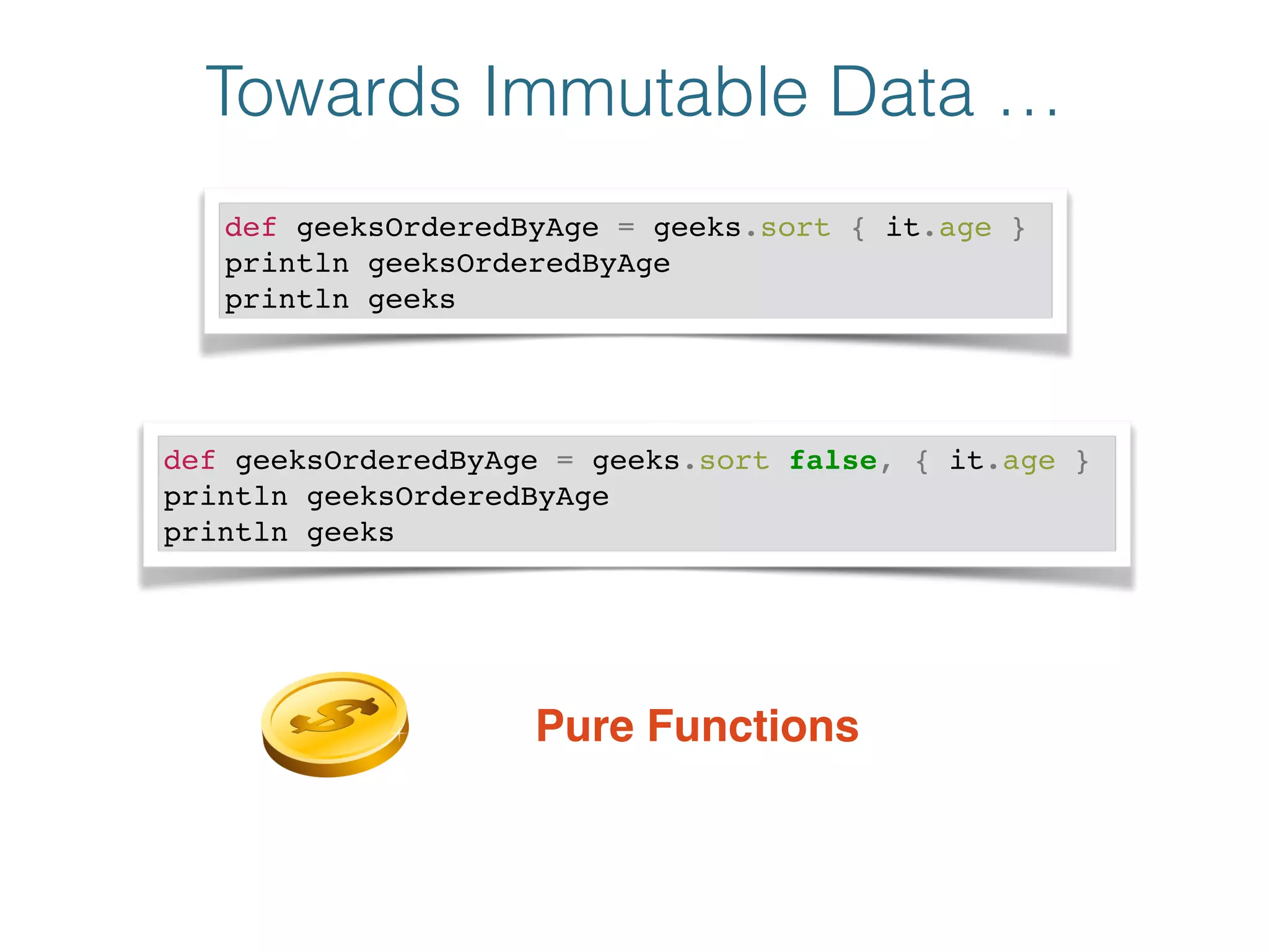Towards Immutable Data …
def geeksOrderedByAge = geeks.sort { it.age }!
println geeksOrderedByAge!
println geeks
def geeksOrderedByAge = geeks.sort false, { it.age }!
println geeksOrderedByAge!
println geeks
Pure Functions
 