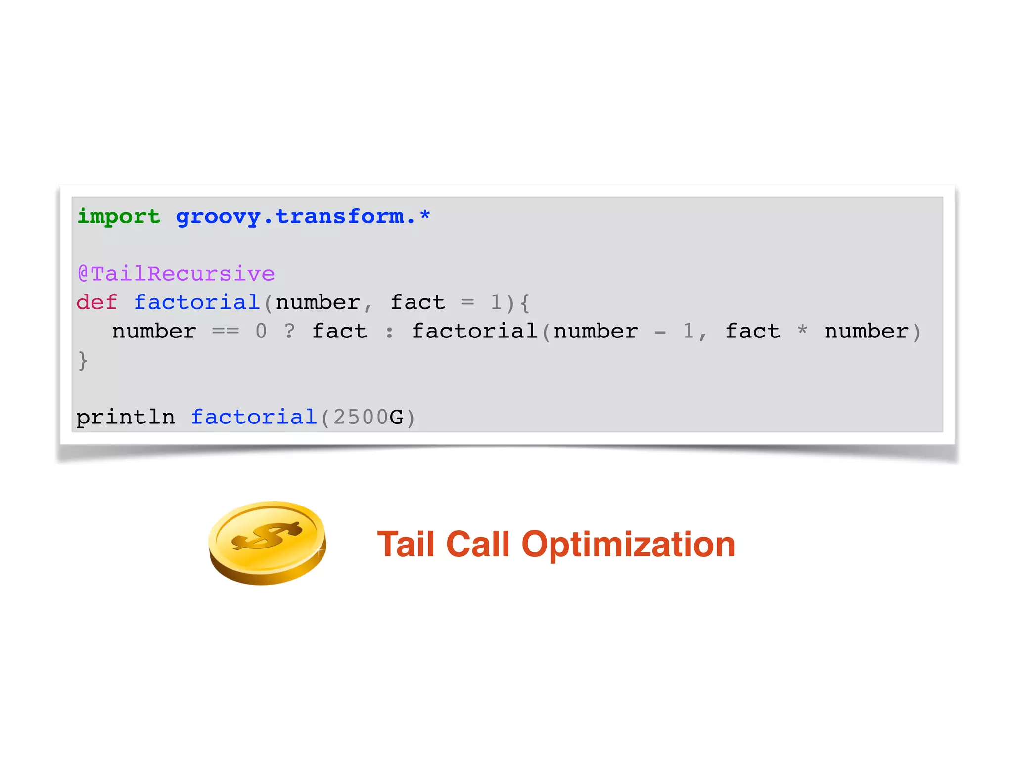 import groovy.transform.*!
!
@TailRecursive!
def factorial(number, fact = 1){!
! number == 0 ? fact : factorial(number - 1, fact * number)!
}!
!
println factorial(2500G)
Tail Call Optimization
 