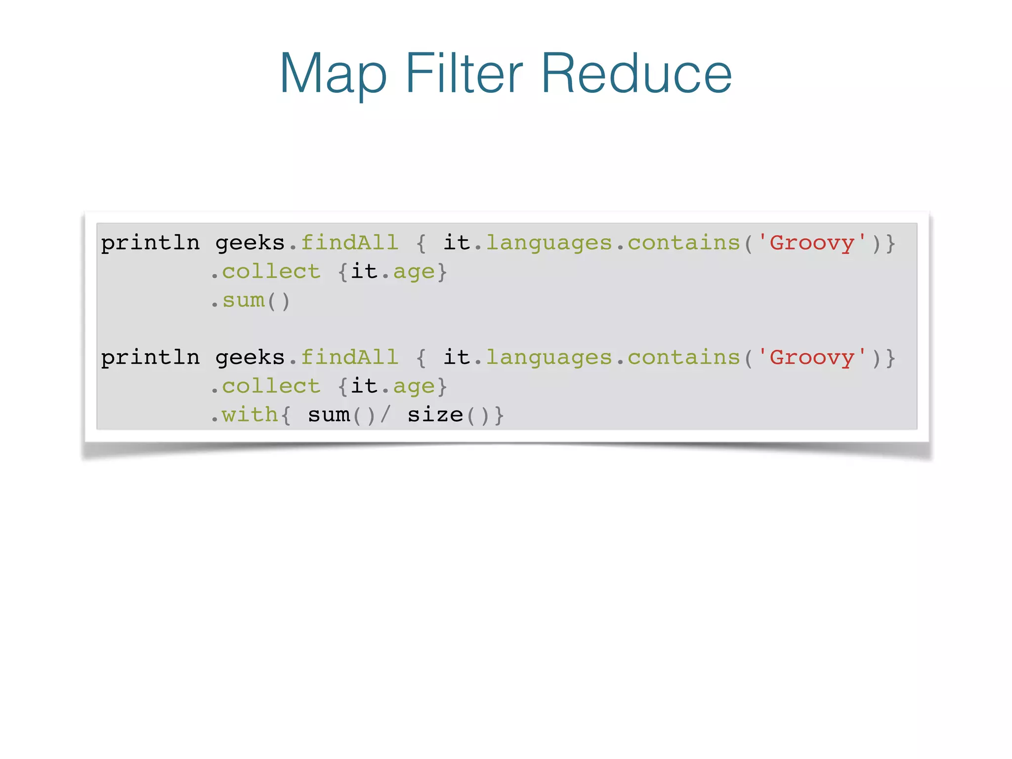 Map Filter Reduce
println geeks.findAll { it.languages.contains('Groovy')}!
! ! ! .collect {it.age}!
! ! ! .sum()!
!
println geeks.findAll { it.languages.contains('Groovy')}!
! ! ! .collect {it.age}!
! ! ! .with{ sum()/ size()}
 