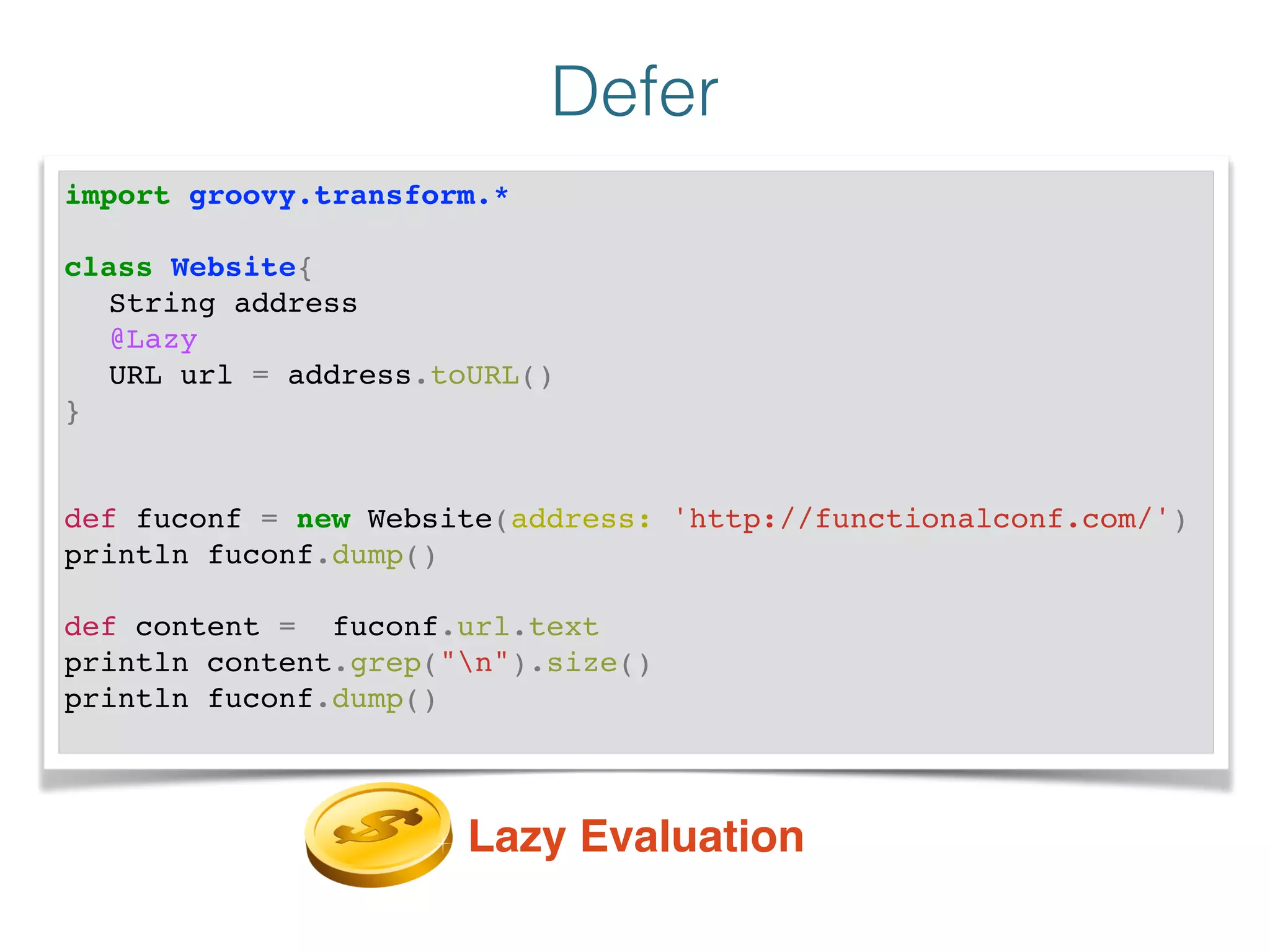 Defer
import groovy.transform.*!
!
class Website{!
! String address!
! @Lazy !
! URL url = address.toURL()!
}!
!
!
def fuconf = new Website(address: 'http://functionalconf.com/')!
println fuconf.dump()!
!
def content = fuconf.url.text!
println content.grep("n").size()!
println fuconf.dump()!
Lazy Evaluation
 