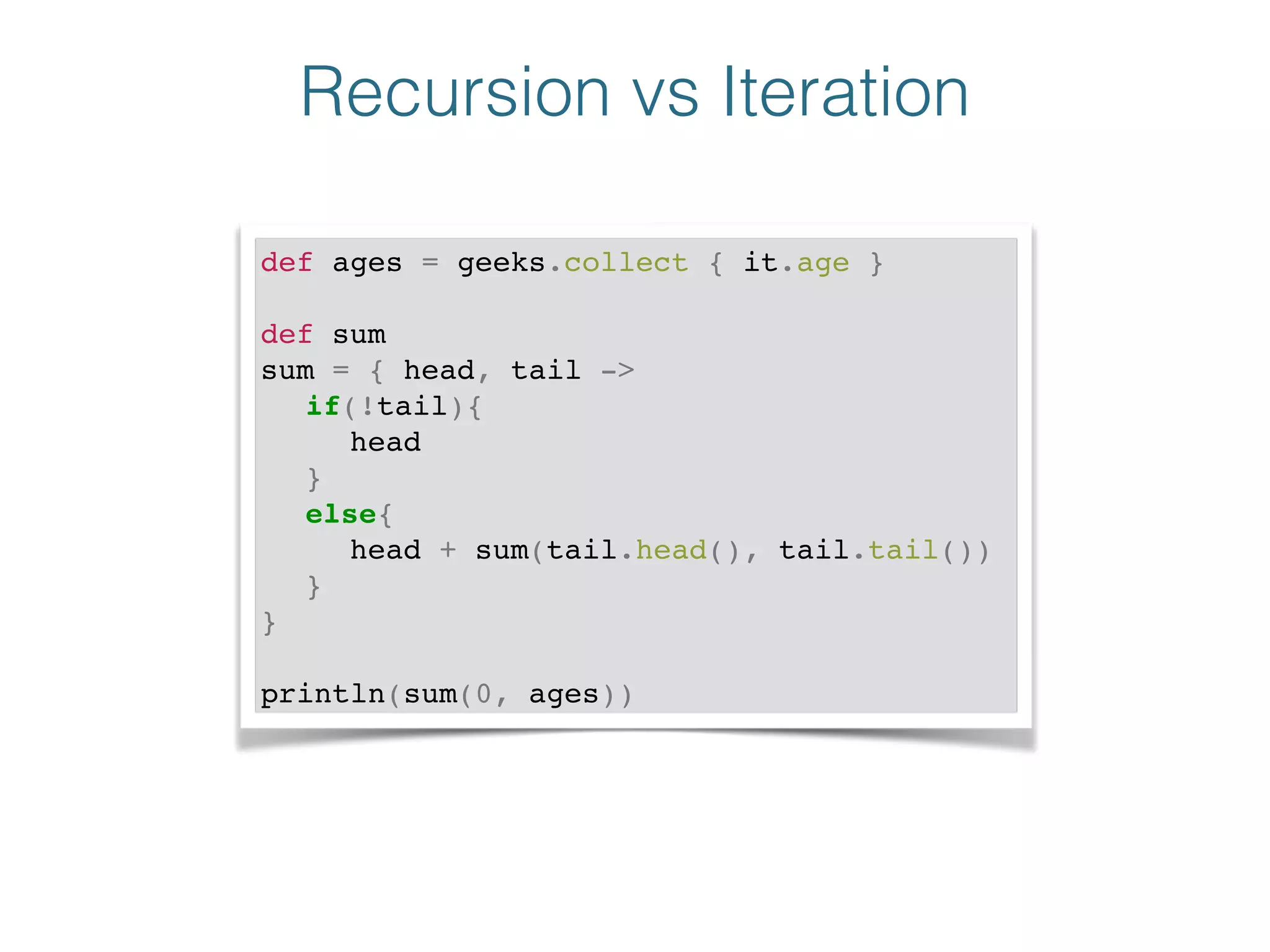 Recursion vs Iteration
def ages = geeks.collect { it.age }!
!
def sum!
sum = { head, tail ->!
! if(!tail){!
! ! head!
! }!
! else{!
! ! head + sum(tail.head(), tail.tail())!
! }!
}!
!
println(sum(0, ages))
 