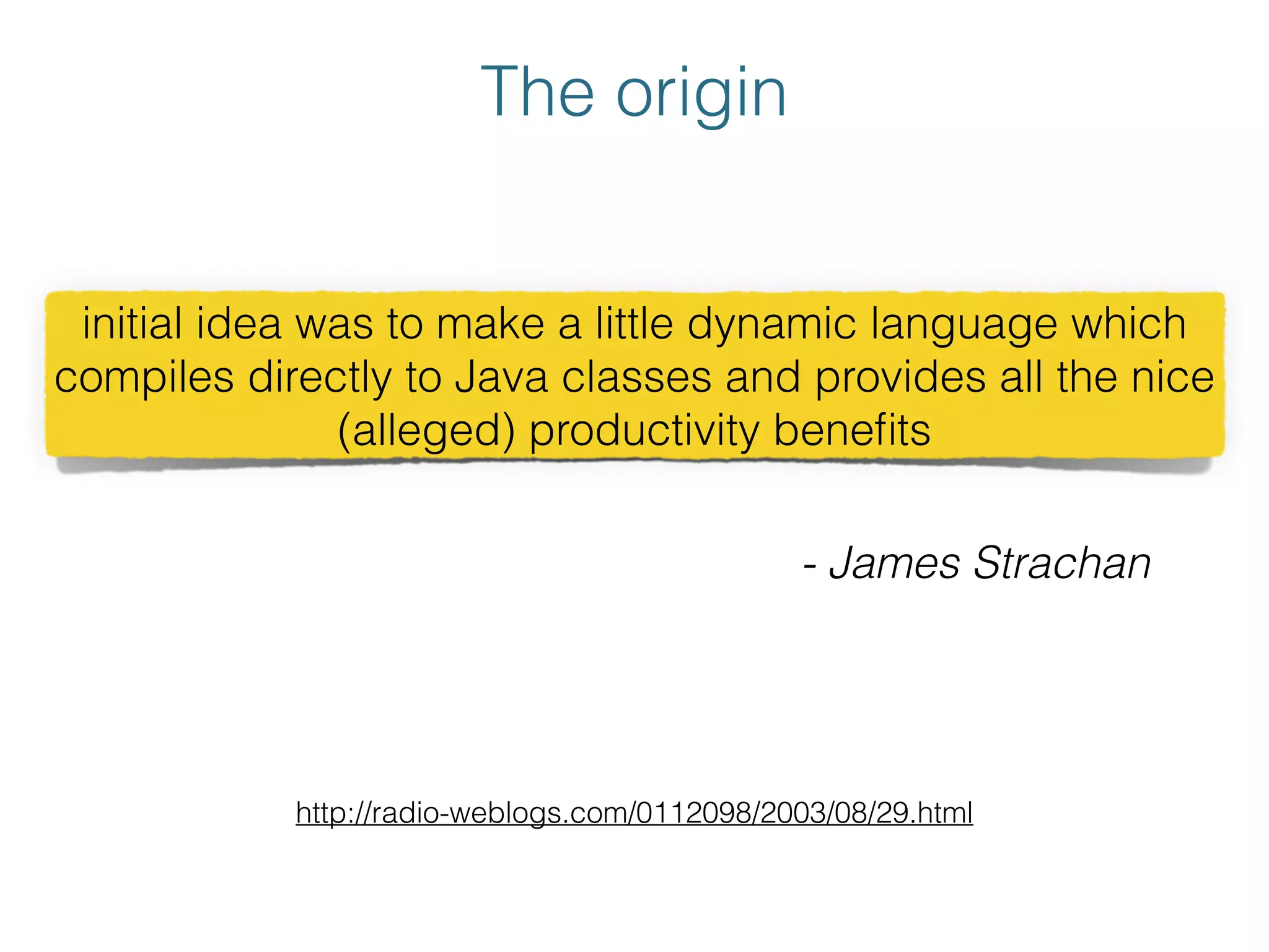 The origin
http://radio-weblogs.com/0112098/2003/08/29.html
initial idea was to make a little dynamic language which
compiles directly to Java classes and provides all the nice
(alleged) productivity beneﬁts
- James Strachan
 