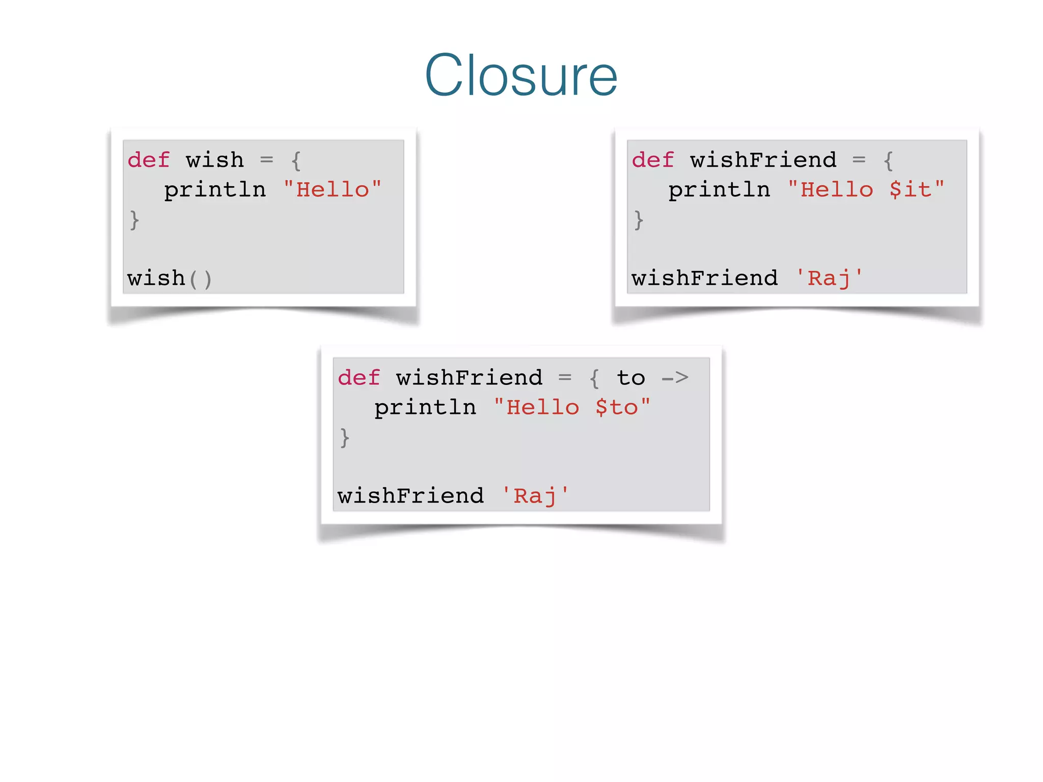 Closure
def wish = {!
! println "Hello"!
}!
!
wish()
def wishFriend = {!
! println "Hello $it"!
} !
!
wishFriend 'Raj'
def wishFriend = { to ->!
! println "Hello $to"!
}!
!
wishFriend 'Raj'
 