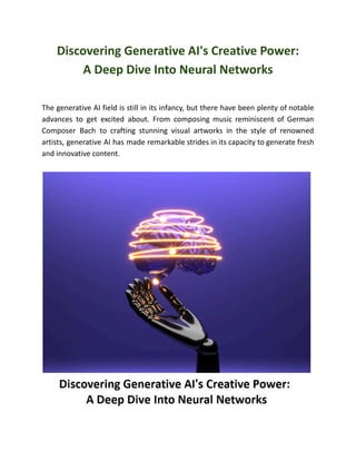 Discovering Generative AI's Creative Power:
A Deep Dive Into Neural Networks
The generative AI field is still in its infancy, but there have been plenty of notable
advances to get excited about. From composing music reminiscent of German
Composer Bach to crafting stunning visual artworks in the style of renowned
artists, generative AI has made remarkable strides in its capacity to generate fresh
and innovative content.
 