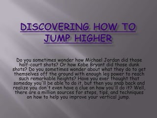 Discovering How to Jump Higher Do you sometimes wonder how Michael Jordan did those half-court shots? Or how Kobe Bryant did those dunk shots? Do you sometimes wonder about what they do to get themselves off the ground with enough leg power to reach such remarkable heights? Have you ever thought that someday you&apos;ll be able to do it, but then you snap back and realize you don&apos;t even have a clue on how you&apos;ll do it? Well, there are a million sources for steps, tips, and techniques on how to help you improve your vertical jump.  